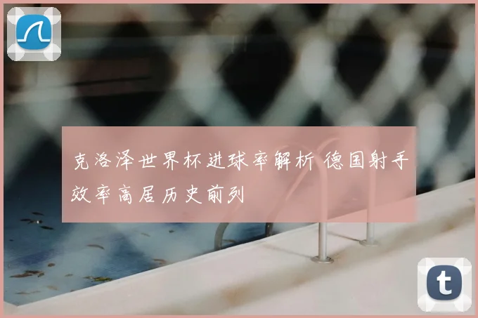 克洛泽世界杯进球率解析 德国射手效率高居历史前列