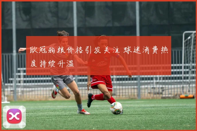 欧冠狗粮价格引发关注 球迷消费热度持续升温
