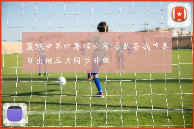 篮球世界杯赛程公布 各队备战节奏与出线压力同步升级