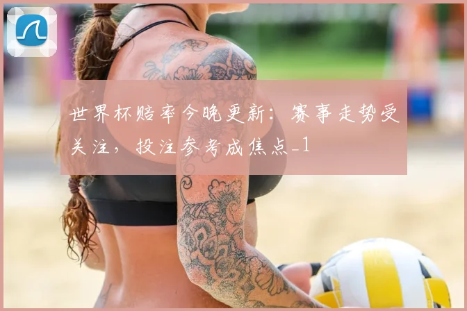 世界杯赔率今晚更新：赛事走势受关注，投注参考成焦点_1