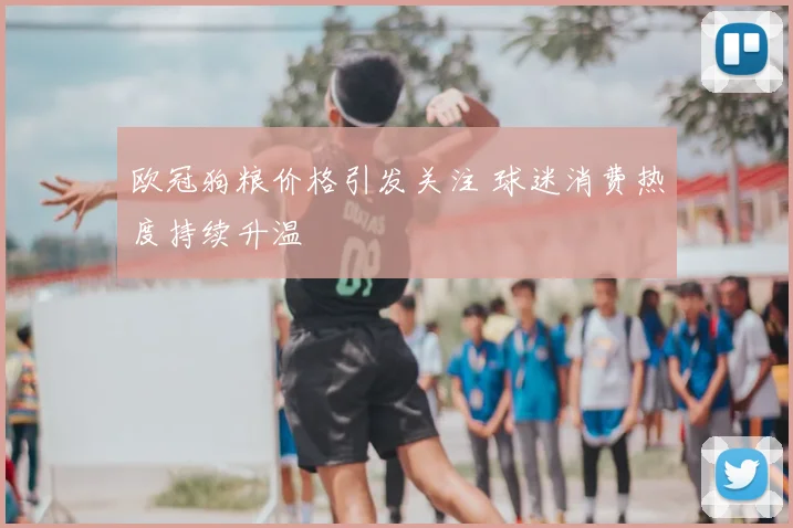 欧冠狗粮价格引发关注 球迷消费热度持续升温