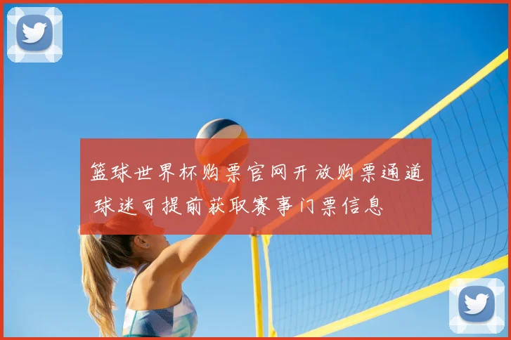 篮球世界杯购票官网开放购票通道 球迷可提前获取赛事门票信息
